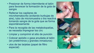 • Presionar de forma intermitente el talón
para favorecer la formación de la gota de
sangre
• Rellenar los capilares de
microhematocrito (evitando burbujas de
aire), tubo de micromuestra o tira reactiva
tomando sangre de la gota que se forma
espontáneamente
• Para la recogida de las metabolopatías,
se necesita impregnar los círc
• Limpiar y comprimir el sitio de punción
• Colocar apósito o gasa anudada al talón
(en pretérminos y grandes inmaduros)
• ulos de las tarjetas (papel de filtro
especial)
 