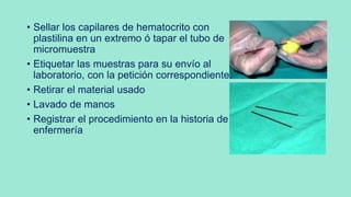 • Sellar los capilares de hematocrito con
plastilina en un extremo ó tapar el tubo de
micromuestra
• Etiquetar las muestras para su envío al
laboratorio, con la petición correspondiente
• Retirar el material usado
• Lavado de manos
• Registrar el procedimiento en la historia de
enfermería
 