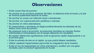 Observaciones
• Evitar zonas frías de punción.
• No pinchar en la curvatura posterior del talón, la distancia entre el hueso y la piel
es mínima pudiéndose lesionar el hueso.
• No pinchar en zonas con infección local o hematomas.
• No pinchar con vasoconstricción periférica o cianosis.
• No pinchar en niños edematosos.
• En preescolares y escolares se elegirá preferentemente los laterales de los
dedos como zona de punción.
• No presionar junto a la punción, al producirse hemólisis se mezclan fluidos
intersticiales e intracelulares con la sangre alterando los resultados.
• No existen diferencias significativas entre la glucemia capilar despreciando o no
la primera gota.
• Evitar la entrada de aire en el capilar, ya que podría falsear resultados.
• Utilizar capilares heparinizados para evitar la coagulación de la muestra.
• Evitar el uso de esparadrapo en niños prematuros y sustituir por una gasa
anudada, para no producir agresiones en la piel.
 