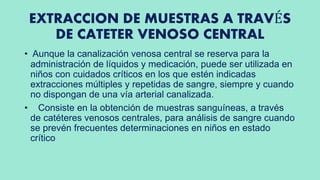 EXTRACCION DE MUESTRAS A TRAVÉS
DE CATETER VENOSO CENTRAL
• Aunque la canalización venosa central se reserva para la
administración de líquidos y medicación, puede ser utilizada en
niños con cuidados críticos en los que estén indicadas
extracciones múltiples y repetidas de sangre, siempre y cuando
no dispongan de una vía arterial canalizada.
• Consiste en la obtención de muestras sanguíneas, a través
de catéteres venosos centrales, para análisis de sangre cuando
se prevén frecuentes determinaciones en niños en estado
crítico
 