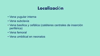 Localización
• Vena yugular interna
• Vena subclavia
• Vena basílica y cefálica (catéteres centrales de inserción
periférica)
• Vena femoral
• Vena umbilical en neonatos
 