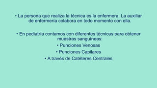 • La persona que realiza la técnica es la enfermera. La auxiliar
de enfermería colabora en todo momento con ella.
• En pediatría contamos con diferentes técnicas para obtener
muestras sanguíneas:
• Punciones Venosas
• Punciones Capilares
• A través de Catéteres Centrales
 