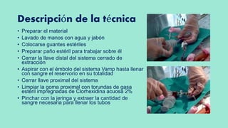 Descripción de la técnica
• Preparar el material
• Lavado de manos con agua y jabón
• Colocarse guantes estériles
• Preparar paño estéril para trabajar sobre él
• Cerrar la llave distal del sistema cerrado de
extracción
• Aspirar con el émbolo del sistema Vamp hasta llenar
con sangre el reservorio en su totalidad
• Cerrar llave proximal del sistema
• Limpiar la goma proximal con torundas de gasa
estéril impregnadas de Clorhexidina acuosa 2%
• Pinchar con la jeringa y extraer la cantidad de
sangre necesaria para llenar los tubos
 