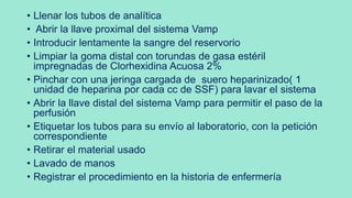 • Llenar los tubos de analítica
• Abrir la llave proximal del sistema Vamp
• Introducir lentamente la sangre del reservorio
• Limpiar la goma distal con torundas de gasa estéril
impregnadas de Clorhexidina Acuosa 2%
• Pinchar con una jeringa cargada de suero heparinizado( 1
unidad de heparina por cada cc de SSF) para lavar el sistema
• Abrir la llave distal del sistema Vamp para permitir el paso de la
perfusión
• Etiquetar los tubos para su envío al laboratorio, con la petición
correspondiente
• Retirar el material usado
• Lavado de manos
• Registrar el procedimiento en la historia de enfermería
 