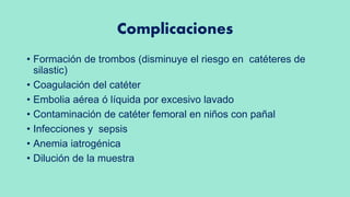 Complicaciones
• Formación de trombos (disminuye el riesgo en catéteres de
silastic)
• Coagulación del catéter
• Embolia aérea ó líquida por excesivo lavado
• Contaminación de catéter femoral en niños con pañal
• Infecciones y sepsis
• Anemia iatrogénica
• Dilución de la muestra
 