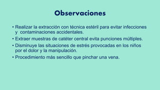Observaciones
• Realizar la extracción con técnica estéril para evitar infecciones
y contaminaciones accidentales.
• Extraer muestras de catéter central evita punciones múltiples.
• Disminuye las situaciones de estrés provocadas en los niños
por el dolor y la manipulación.
• Procedimiento más sencillo que pinchar una vena.
 