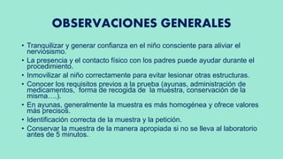 OBSERVACIONES GENERALES
• Tranquilizar y generar confianza en el niño consciente para aliviar el
nerviosismo.
• La presencia y el contacto físico con los padres puede ayudar durante el
procedimiento.
• Inmovilizar al niño correctamente para evitar lesionar otras estructuras.
• Conocer los requisitos previos a la prueba (ayunas, administración de
medicamentos, forma de recogida de la muestra, conservación de la
misma….).
• En ayunas, generalmente la muestra es más homogénea y ofrece valores
más precisos.
• Identificación correcta de la muestra y la petición.
• Conservar la muestra de la manera apropiada si no se lleva al laboratorio
antes de 5 minutos.
 