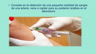 • Consiste en la obtención de una pequeña cantidad de sangre
de una arteria, vena o capilar para su posterior análisis en el
laboratorio.
 