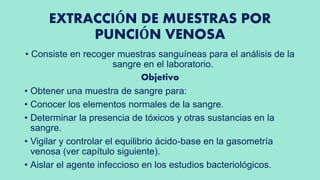EXTRACCIÓN DE MUESTRAS POR
PUNCIÓN VENOSA
• Consiste en recoger muestras sanguíneas para el análisis de la
sangre en el laboratorio.
Objetivo
• Obtener una muestra de sangre para:
• Conocer los elementos normales de la sangre.
• Determinar la presencia de tóxicos y otras sustancias en la
sangre.
• Vigilar y controlar el equilibrio ácido-base en la gasometría
venosa (ver capítulo siguiente).
• Aislar el agente infeccioso en los estudios bacteriológicos.
 