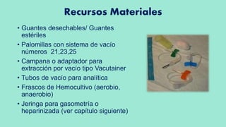 Recursos Materiales
• Guantes desechables/ Guantes
estériles
• Palomillas con sistema de vacío
números 21,23,25
• Campana o adaptador para
extracción por vacío tipo Vacutainer
• Tubos de vacío para analítica
• Frascos de Hemocultivo (aerobio,
anaerobio)
• Jeringa para gasometría o
heparinizada (ver capítulo siguiente)
 