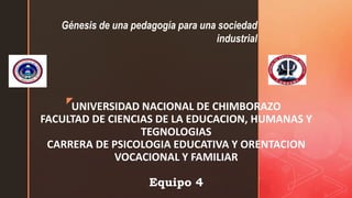 z
UNIVERSIDAD NACIONAL DE CHIMBORAZO
FACULTAD DE CIENCIAS DE LA EDUCACION, HUMANAS Y
TEGNOLOGIAS
CARRERA DE PSICOLOGIA EDUCATIVA Y ORENTACION
VOCACIONAL Y FAMILIAR
Equipo 4
Génesis de una pedagogía para una sociedad
industrial
 
