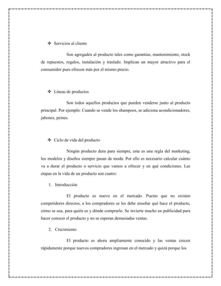  Servicios al cliente
Son agregados al producto tales como garantías, mantenimiento, stock
de repuestos, regalos, instalación y traslado. Implican un mayor atractivo para el
consumidor pues ofrecen más por el mismo precio.
 Líneas de productos
Son todos aquellos productos que pueden venderse junto al producto
principal. Por ejemplo: Cuando se vende los shampoos, se adiciona acondicionadores,
jabones, peines.
 Ciclo de vida del producto
Ningún producto dura para siempre, esta es una regla del marketing,
los modelos y diseños siempre pasan de moda. Por ello es necesario calcular cuánto
va a durar el producto o servicio que vamos a ofrecer y en qué condiciones. Las
etapas en la vida de un producto son cuatro:
1. Introducción
El producto es nuevo en el mercado. Puesto que no existen
competidores directos, a los compradores se les debe enseñar qué hace el producto,
cómo se usa, para quién es y dónde comprarlo. Se invierte mucho en publicidad para
hacer conocer el producto y no se esperan demasiadas ventas.
2. Crecimiento
El producto es ahora ampliamente conocido y las ventas crecen
rápidamente porque nuevos compradores ingresan en el mercado y quizá porque los
 