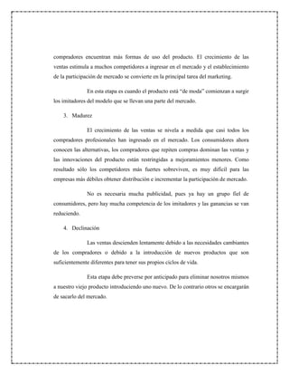 compradores encuentran más formas de uso del producto. El crecimiento de las
ventas estimula a muchos competidores a ingresar en el mercado y el establecimiento
de la participación de mercado se convierte en la principal tarea del marketing.
En esta etapa es cuando el producto está “de moda” comienzan a surgir
los imitadores del modelo que se llevan una parte del mercado.
3. Madurez
El crecimiento de las ventas se nivela a medida que casi todos los
compradores profesionales han ingresado en el mercado. Los consumidores ahora
conocen las alternativas, los compradores que repiten compras dominan las ventas y
las innovaciones del producto están restringidas a mejoramientos menores. Como
resultado sólo los competidores más fuertes sobreviven, es muy difícil para las
empresas más débiles obtener distribución e incrementar la participación de mercado.
No es necesaria mucha publicidad, pues ya hay un grupo fiel de
consumidores, pero hay mucha competencia de los imitadores y las ganancias se van
reduciendo.
4. Declinación
Las ventas descienden lentamente debido a las necesidades cambiantes
de los compradores o debido a la introducción de nuevos productos que son
suficientemente diferentes para tener sus propios ciclos de vida.
Esta etapa debe preverse por anticipado para eliminar nosotros mismos
a nuestro viejo producto introduciendo uno nuevo. De lo contrario otros se encargarán
de sacarlo del mercado.
 