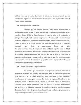 estilista para que lo realice. Por tanto, la interacción proveedor-cliente es una
característica especial de la mercadotecnia de servicios: Tanto el proveedor como el
cliente afectan el resultado.
 Heterogeneidad O variabilidad
Significa que los servicios tienden a estar menos estandarizados o
uniformados que los bienes. Es decir, que cada servicio depende de quién los presta,
cuando y donde, debido al factor humano; el cual, participa en la producción y
entrega. Por ejemplo, cada servicio que presta un peluquero puede variar incluso en
un mismo día porque su desempeño depende de ciertos factores, como su salud física,
estado de ánimo, el grado de simpatía que tenga hacia el cliente o el grado de
cansancio que sienta a determinadas horas del día.
Por estos motivos, para el comprador, ésta condición significa que es difícil
pronosticar la calidad antes del consumo. Para superar ésta situación, los proveedores
de servicios pueden estandarizar los procesos de sus servicios y capacitarse o
capacitar continuamente a su personal en todo aquello que les permita producir
servicios estandarizados de tal manera, que puedan brindar mayor uniformidad, y en
consecuencia, generar mayor confiabilidad.
 Carácter Perecedero O imperdurabilidad.
Se refiere a que los servicios no se pueden conservar, almacenar o
guardar en inventario. Por ejemplo, los minutos u horas en las que un dentista no
tiene pacientes, no se puede almacenar para emplearlos en otro momento,
sencillamente se pierden para siempre. Por tanto, la imperdurabilidad no es un
problema cuando la demanda de un servicio es constante, pero si la demanda es
fluctuante puede causar problemas. Por ese motivo, el carácter perecedero de
los servicios y la dificultad resultante de equilibrar la oferta con la fluctuante
demanda plantea retos de promoción, planeación de productos, programación y
asignación de precios a los ejecutivos de servicios.
 