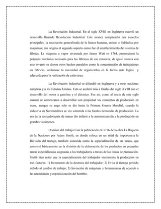 La Revolución Industrial. En el siglo XVIII en Inglaterra ocurrió un
desarrollo llamado Revolución Industrial. Este avance comprendió dos aspectos
principales: la sustitución generalizada de la fuerza humana, animal e hidráulica por
máquinas; eso origina el segundo aspecto como fue el establecimiento del sistema de
fábrica. La máquina a vapor inventada por James Watt en 1764, proporcionó la
potencia mecánica necesaria para las fábricas de ese entonces, de igual manera con
este invento se dieron otros hechos paralelos como la concentración de trabajadores
en fábricas, creándose la necesidad de organizarlos en la forma más lógica y
adecuada para la realización de cada tarea.
La Revolución Industrial se difundió en Inglaterra y a otras naciones
europeas y a los Estados Unidos. Esta se aceleró más a finales del siglo XVIII con el
desarrollo del motor a gasolina y el eléctrico. Fue así, como al inicio de este siglo
cuando se comenzaron a desarrollar con propiedad los conceptos de producción en
masa, aunque su auge solo se dio hasta la Primera Guerra Mundial, cuando la
industria en Norteamérica se vio sometida a las fuertes demandas de producción. La
era de la mercadotecnia de masas dio énfasis a la automatización y la producción en
grandes volúmenes.
División del trabajo Con la publicación en 1776 de la obra La Riqueza
de la Naciones por Adam Smith, en donde coloca en un sitial de importancia la
División del trabajo, también conocida como la especialización de las tareas, que
consistió básicamente en la división de la elaboración de los productos en pequeñas
tareas especializadas asignadas a los trabajadores a través de las líneas de producción.
Smith hizo notar que la especialización del trabajador incrementa la producción en
tres factores: 1) Incremento de la destreza del trabajador; 2) Evita el tiempo perdido
debido al cambio de trabajo; 3) Invención de máquinas y herramientas de acuerdo a
las necesidades y especialización del hombre.
 