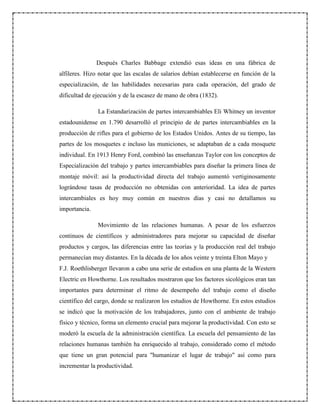 Después Charles Babbage extendió esas ideas en una fábrica de
alfileres. Hizo notar que las escalas de salarios debían establecerse en función de la
especialización, de las habilidades necesarias para cada operación, del grado de
dificultad de ejecución y de la escasez de mano de obra (1832).
La Estandarización de partes intercambiables Eli Whitney un inventor
estadounidense en 1.790 desarrolló el principio de de partes intercambiables en la
producción de rifles para el gobierno de los Estados Unidos. Antes de su tiempo, las
partes de los mosquetes e incluso las municiones, se adaptaban de a cada mosquete
individual. En 1913 Henry Ford, combinó las enseñanzas Taylor con los conceptos de
Especialización del trabajo y partes intercambiables para diseñar la primera línea de
montaje móvil: así la productividad directa del trabajo aumentó vertiginosamente
lográndose tasas de producción no obtenidas con anterioridad. La idea de partes
intercambiales es hoy muy común en nuestros días y casi no detallamos su
importancia.
Movimiento de las relaciones humanas. A pesar de los esfuerzos
continuos de científicos y administradores para mejorar su capacidad de diseñar
productos y cargos, las diferencias entre las teorías y la producción real del trabajo
permanecían muy distantes. En la década de los años veinte y treinta Elton Mayo y
F.J. Roethlisberger llevaron a cabo una serie de estudios en una planta de la Western
Electric en Howthorne. Los resultados mostraron que los factores sicológicos eran tan
importantes para determinar el ritmo de desempeño del trabajo como el diseño
científico del cargo, donde se realizaron los estudios de Howthorne. En estos estudios
se indicó que la motivación de los trabajadores, junto con el ambiente de trabajo
físico y técnico, forma un elemento crucial para mejorar la productividad. Con esto se
moderó la escuela de la administración científica. La escuela del pensamiento de las
relaciones humanas también ha enriquecido al trabajo, considerado como el método
que tiene un gran potencial para "humanizar el lugar de trabajo" así como para
incrementar la productividad.
 