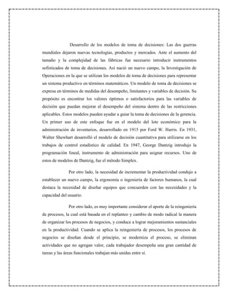 Desarrollo de los modelos de toma de decisiones: Las dos guerras
mundiales dejaron nuevas tecnologías, productos y mercados. Ante el aumento del
tamaño y la complejidad de las fábricas fue necesario introducir instrumentos
sofisticados de toma de decisiones. Así nació un nuevo campo, la Investigación de
Operaciones en la que se utilizan los modelos de toma de decisiones para representar
un sistema productivo en términos matemáticos. Un modelo de toma de decisiones se
expresa en términos de medidas del desempeño, limitantes y variables de decisión. Su
propósito es encontrar los valores óptimos o satisfactorios para las variables de
decisión que puedan mejorar el desempeño del sistema dentro de las restricciones
aplicables. Estos modelos pueden ayudar a guiar la toma de decisiones de la gerencia.
Un primer uso de este enfoque fue en el modelo del lote económico para la
administración de inventarios, desarrollado en 1915 por Ford W. Harris. En 1931,
Walter Shewhart desarrolló el modelo de decisión cuantitativa para utilizarse en los
trabajos de control estadístico de calidad. En 1947, George Dantzig introdujo la
programación lineal, instrumento de administración para asignar recursos. Uno de
estos de modelos de Dantzig, fue el método Simplex.
Por otro lado, la necesidad de incrementar la productividad condujo a
establecer un nuevo campo, la ergonomía o ingeniería de factores humanos, la cual
destaca la necesidad de diseñar equipos que concuerden con las necesidades y la
capacidad del usuario.
Por otro lado, es muy importante considerar el aporte de la reingeniería
de procesos, la cual está basada en el replanteo y cambio de modo radical la manera
de organizar los procesos de negocios, y conduce a lograr mejoramientos sustanciales
en la productividad. Cuando se aplica la reingeniería de procesos, los procesos de
negocios se diseñan desde el principio, se moderniza el proceso, se eliminan
actividades que no agregan valor, cada trabajador desempeña una gran cantidad de
tareas y las áreas funcionales trabajan más unidas entre sí.
 