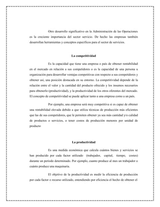 Otro desarrollo significativo en la Administración de las Operaciones
es la creciente importancia del sector servicio. De hecho las empresas también
desarrollan herramientas y conceptos específicos para el sector de servicios.
La competitividad
Es la capacidad que tiene una empresa o país de obtener rentabilidad
en el mercado en relación a sus competidores o es la capacidad de una persona u
organización para desarrollar ventajas competitivas con respecto a sus competidores y
obtener así, una posición destacada en su entorno. La competitividad depende de la
relación entre el valor y la cantidad del producto ofrecido y los insumos necesarios
para obtenerlo (productividad), y la productividad de los otros oferentes del mercado.
El concepto de competitividad se puede aplicar tanto a una empresa como a un país.
Por ejemplo, una empresa será muy competitiva si es capaz de obtener
una rentabilidad elevada debido a que utiliza técnicas de producción más eficientes
que las de sus competidores, que le permiten obtener ya sea más cantidad y/o calidad
de productos o servicios, o tener costos de producción menores por unidad de
producto
La productividad
Es una medida económica que calcula cuántos bienes y servicios se
han producido por cada factor utilizado (trabajador, capital, tiempo, costes)
durante un periodo determinado. Por ejemplo, cuanto produce al mes un trabajador o
cuánto produce una maquinaria.
El objetivo de la productividad es medir la eficiencia de producción
por cada factor o recurso utilizado, entendiendo por eficiencia el hecho de obtener el
 