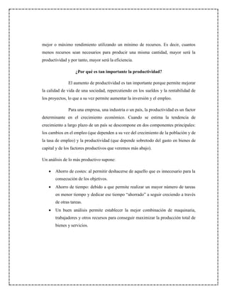 mejor o máximo rendimiento utilizando un mínimo de recursos. Es decir, cuantos
menos recursos sean necesarios para producir una misma cantidad, mayor será la
productividad y por tanto, mayor será la eficiencia.
¿Por qué es tan importante la productividad?
El aumento de productividad es tan importante porque permite mejorar
la calidad de vida de una sociedad, repercutiendo en los sueldos y la rentabilidad de
los proyectos, lo que a su vez permite aumentar la inversión y el empleo.
Para una empresa, una industria o un país, la productividad es un factor
determinante en el crecimiento económico. Cuando se estima la tendencia de
crecimiento a largo plazo de un país se descompone en dos componentes principales:
los cambios en el empleo (que dependen a su vez del crecimiento de la población y de
la tasa de empleo) y la productividad (que depende sobretodo del gasto en bienes de
capital y de los factores productivos que veremos más abajo).
Un análisis de lo más productivo supone:
 Ahorro de costes: al permitir deshacerse de aquello que es innecesario para la
consecución de los objetivos.
 Ahorro de tiempo: debido a que permite realizar un mayor número de tareas
en menor tiempo y dedicar ese tiempo “ahorrado” a seguir creciendo a través
de otras tareas.
 Un buen análisis permite establecer la mejor combinación de maquinaria,
trabajadores y otros recursos para conseguir maximizar la producción total de
bienes y servicios.
 