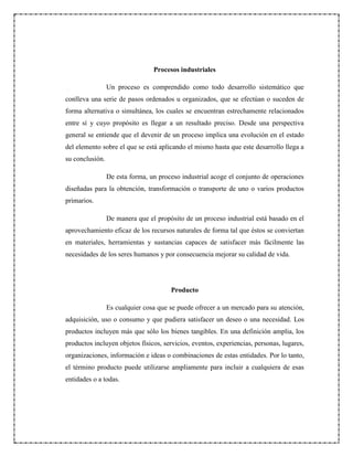 Procesos industriales
Un proceso es comprendido como todo desarrollo sistemático que
conlleva una serie de pasos ordenados u organizados, que se efectúan o suceden de
forma alternativa o simultánea, los cuales se encuentran estrechamente relacionados
entre sí y cuyo propósito es llegar a un resultado preciso. Desde una perspectiva
general se entiende que el devenir de un proceso implica una evolución en el estado
del elemento sobre el que se está aplicando el mismo hasta que este desarrollo llega a
su conclusión.
De esta forma, un proceso industrial acoge el conjunto de operaciones
diseñadas para la obtención, transformación o transporte de uno o varios productos
primarios.
De manera que el propósito de un proceso industrial está basado en el
aprovechamiento eficaz de los recursos naturales de forma tal que éstos se conviertan
en materiales, herramientas y sustancias capaces de satisfacer más fácilmente las
necesidades de los seres humanos y por consecuencia mejorar su calidad de vida.
Producto
Es cualquier cosa que se puede ofrecer a un mercado para su atención,
adquisición, uso o consumo y que pudiera satisfacer un deseo o una necesidad. Los
productos incluyen más que sólo los bienes tangibles. En una definición amplia, los
productos incluyen objetos físicos, servicios, eventos, experiencias, personas, lugares,
organizaciones, información e ideas o combinaciones de estas entidades. Por lo tanto,
el término producto puede utilizarse ampliamente para incluir a cualquiera de esas
entidades o a todas.
 