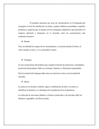 El producto presenta una serie de características en la búsqueda por
conseguir el nivel de satisfacción al cliente y poder establecer prioridades a aquellos
productos y negocios que se ajustan con las estrategias competitivas que permitan a la
empresa sobresalir y destacarse en el mercado, entre las características más
resaltantes tenemos:
 Diseño
Una vez definido los rasgos de los consumidores, se necesita diseñar la forma, el
color, tamaño, el olor, y si es comestible el sabor.
 Empaque
Es una característica del producto que cumple la función de protección, comodidad y
promoción del producto. Debe ser resistente, llamativo y fácilmente manipulable.
Para la creación del empaque debe tener en cuenta los costos y la necesidad del
mercado.
 Marca
La marca es un término, símbolo, signo o combinación de ellos. La marca va
identificar el producto y se distingue de los productos de la competencia.
La selección de una marca obedece a criterios comerciales y de mercado, debe ser
llamativo, agradable y de fácil recordar.
 
