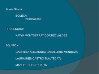 Javier García
BOLETA:
20190A0160
PROFESORA:
KATYA MONTSERRAT CORTEZ VALDES
EQUIPO 4
GABRIELA ALEJANDRA CABALLERO MENDOZA
LAURA INES CASTRO TLALTECATL
MANUEL CHENET ZUTA
 