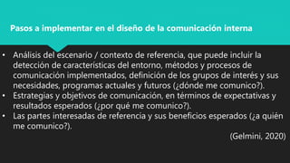 • Análisis del escenario / contexto de referencia, que puede incluir la
detección de características del entorno, métodos y procesos de
comunicación implementados, definición de los grupos de interés y sus
necesidades, programas actuales y futuros (¿dónde me comunico?).
• Estrategias y objetivos de comunicación, en términos de expectativas y
resultados esperados (¿por qué me comunico?).
• Las partes interesadas de referencia y sus beneficios esperados (¿a quién
me comunico?).
(Gelmini, 2020)
Pasos a implementar en el diseño de la comunicación interna
 