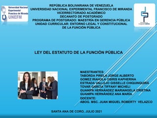 REPÚBLICA BOLIVARIANA DE VENEZUELA
UNIVERSIDAD NACIONAL EXPERIMENTAL FRANCISCO DE MIRANDA
VICERRECTORADO ACADÉMICO
DECANATO DE POSTGRADO
PROGRAMA DE POSTGRADO: MAESTRÍA EN GERENCIA PÚBLICA
UNIDAD CURRICULAR: ENTORNO LEGAL Y CONSTITUCIONAL
DE LA FUNCIÓN PÚBLICA
LEY DEL ESTATUTO DE LA FUNCIÓN PÚBLICA
MAESTRANTES:
TABORDA PIRELA JORGE ALBERTO
GOMEZ IRAHOLA OSIRIS KAPHERINA
ESTRADA VALLEJO GISSELLE CHIQUINQUIRÁ
TOVAR GARCÍA TIFFANY MICHELI
GUANIPA HERNÁNDEZ MARIANGELA CRISTINA
GUANIPA HERNÁNDEZ ANA MARÍA
SANTA ANA DE CORO, JULIO 2021
DOCENTE:
ABOG. MSC. JUAN MIGUEL ROBERTY VELAZCO
 