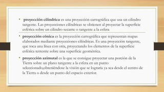 • proyección cilíndrica es una proyección cartográfica que usa un cilindro
tangente. Las proyecciones cilíndricas se obtienen al proyectar la superficie
esférica sobre un cilindro secante o tangente a la esfera
• proyección cónica es la proyección cartográfica que representan mapas
elaborados mediante proyecciones cilíndricas. Es una proyección tangente,
que toca una línea con otra, proyectando los elementos de la superficie
esférica terrestre sobre una superficie geométrica.
• proyección azimutal es la que se consigue proyectar una porción de la
Tierra sobre un plano tangente a la esfera en un punto
seleccionado,obteniéndose la visión que se lograría ya sea desde el centro de
la Tierra o desde un punto del espacio exterior.
 