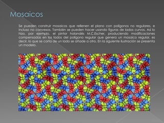 Mosaicos	Se pueden construir mosaicos que rellenen el plano con polígonos no regulares, e incluso no convexos. También se pueden hacer usando figuras de lados curvos. Así lo hizo, por ejemplo, el pintor holandés M.C.Escher, produciendo modificaciones compensadas en los lados del polígono regular que genera un mosaico regular, es decir, lo que se corta de un lado se añade a otro. En la siguiente ilustración se presenta un modelo. 