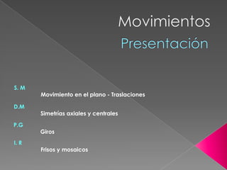 Movimientos Presentación  S. M                   Movimiento en el plano - Traslaciones D.M                  Simetrías axiales y centrales P.G                  Giros I. R                  Frisos y mosaicos 