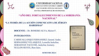 “LA TEORÍA DE LA ACCIÓN COMUNICATIVA DE JÜRGEN
HABERMAS”
DOCENTE : Dr. ROMERO ALVA, Héctor F.
INTEGRANTES:
CARHUALLANQUI FERNANDEZ, Geremi Andre.
HERNANDEZ VELASQUEZ, Leonella Jackeline.
SEBASTIAN TACUCHE, Jackeline Josmery.
SULLON REYES, Jhon Jairo.
“AÑO DEL FORTALECIMIENTO DE LA SOBERANÍA
NACIONAL”
SEMESTRE 2022-I
 
