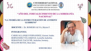 “LA TEORÍA DE LA ESTRUCTURACIÓN DE ANTHONY
GUIDDENS”
DOCENTE : Dr. ROMERO ALVA, Héctor F.
INTEGRANTES:
CARHUALLANQUI FERNANDEZ, Geremi Andre.
HERNANDEZ VELASQUEZ, Leonella Jackeline.
SEBASTIAN TACUCHE, Jackeline Josmery.
SULLON REYES, Jhon Jairo.
“AÑO DEL FORTALECIMIENTO DE LA SOBERANÍA
NACIONAL”
SEMESTRE 2022-I
 