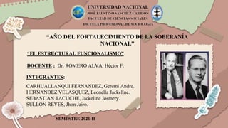“AÑO DEL FORTALECIMIENTO DE LA SOBERANÍA
NACIONAL”
“EL ESTRUCTURAL FUNCIONALISMO”
DOCENTE : Dr. ROMERO ALVA, Héctor F.
INTEGRANTES:
CARHUALLANQUI FERNANDEZ, Geremi Andre.
HERNANDEZ VELASQUEZ, Leonella Jackeline.
SEBASTIAN TACUCHE, Jackeline Josmery.
SULLON REYES, Jhon Jairo.
SEMESTRE 2021-II
 