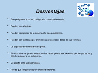 Desventajas
•   Son peligrosas si no se configura la privacidad correcta.


•   Pueden ser adictivas.


•   Pueden apropiarse de la información que publicamos.


•   Pueden ser utilizadas por criminales para conocer datos de sus víctimas.


•   La capacidad de mensajes es poco.


•   El ruido que se genera dentro de las redes puede ser excesivo por lo que es muy
    difícil mantener a un público fiel.


•   Se presta para falsificar datos.


•   Puede que tengan una personalidad diferente.
 