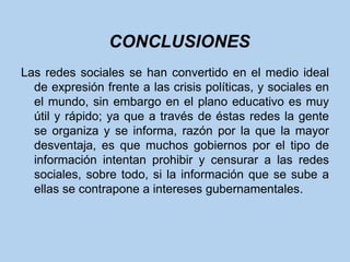 CONCLUSIONES
Las redes sociales se han convertido en el medio ideal
  de expresión frente a las crisis políticas, y sociales en
  el mundo, sin embargo en el plano educativo es muy
  útil y rápido; ya que a través de éstas redes la gente
  se organiza y se informa, razón por la que la mayor
  desventaja, es que muchos gobiernos por el tipo de
  información intentan prohibir y censurar a las redes
  sociales, sobre todo, si la información que se sube a
  ellas se contrapone a intereses gubernamentales.
 