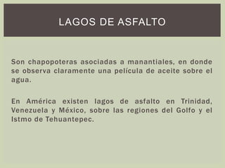 Son chapopoteras asociadas a manantiales, en donde
se observa claramente una película de aceite sobre el
agua.
En América existen lagos de asfalto en Trinidad,
Venezuela y México, sobre las regiones del Golfo y el
Istmo de Tehuantepec.
LAGOS DE ASFALTO
 