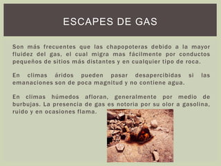 Son más frecuentes que las chapopoteras debido a la mayor
fluidez del gas, el cual migra mas fácilmente por conductos
pequeños de sitios más distantes y en cualquier tipo de roca.
En climas áridos pueden pasar desapercibidas si las
emanaciones son de poca magnitud y no contiene agua.
En climas húmedos afloran, generalmente por medio de
burbujas. La presencia de gas es notoria por su olor a gasolina,
ruido y en ocasiones flama.
ESCAPES DE GAS
 