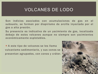 Son indicios asociados con acumulaciones de gas en el
subsuelo, se forman por diapirismo de arcilla inyectada por el
gas a alta presión.
Su presencia es indicativa de un yacimiento de gas, localizada
debajo de estos volcanes aunque no siempre son yacimientos
económicamente explotables.
 A este tipo de volcanes se les llama
vulcanismo sedimentario, y sus conos se
presentan agrupados, con conos y cráter.
VOLCANES DE LODO
 
