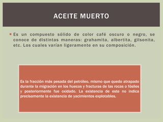  Es un compuesto sólido de color café oscuro o negro, se
conoce de distintas maneras: grahamita, albertita, gilsonita,
etc. Los cuales varían ligeramente en su composición.
ACEITE MUERTO
Es la fracción más pesada del petróleo, mismo que quedo atrapado
durante la migración en los huecos y fracturas de las rocas o fósiles
y posteriormente fue oxidado. La existencia de este no indica
precisamente la existencia de yacimientos explotables.
 