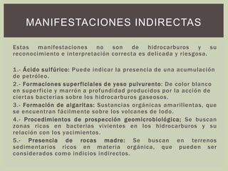 Estas manifestaciones no son de hidrocarburos y su
reconocimiento e interpretación correcta es delicada y riesgosa.
1.- Ácido sulfúrico: Puede indicar la presencia de una acumulación
de petróleo.
2.- Formaciones superficiales de yeso pulvurento: De color blanco
en superficie y marrón a profundidad producidos por la acción de
ciertas bacterias sobre los hidrocarburos gaseosos.
3.- Formación de algaritas: Sustancias orgánicas amarillentas, que
se encuentran fácilmente sobre los volcanes de lodo.
4.- Procedimientos de prospección geomicrobiológica; Se buscan
zonas ricas en bacterias vivientes en los hidrocarburos y su
relación con los yacimientos.
5.- Presencia de rocas madre: Se buscan en terrenos
sedimentarios ricos en materia orgánica, que pueden ser
considerados como indicios indirectos.
MANIFESTACIONES INDIRECTAS
 