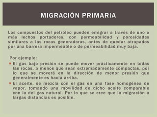 Los compuestos del petróleo pueden emigrar a través de uno o
más lechos portadores, con permeabilidad y porosidades
similares a las rocas generadoras, antes de quedar atrapados
por una barrera impermeable o de permeabilidad muy baja.
Por ejemplo:
 El gas bajo presión se puede mover prácticamente en todas
las rocas, a menos que sean extremadamente compactas, por
lo que se moverá en la dirección de menor presión que
generalmente es hacia arriba.
 El aceite, se mezcla con el gas en una fase homogénea de
vapor, tomando una movilidad de dicho aceite comparable
con la del gas natural. Por lo que se cree que la migración a
largas distancias es posible.
MIGRACIÓN PRIMARIA
 