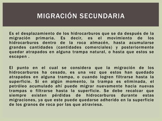 Es el desplazamiento de los hidrocarburos que se da después de la
migración primaria. Es decir, es el movimiento de los
hidrocarburos dentro de la roca almacén, hasta acumularse
grandes cantidades (cantidades comerciales) y posteriormente
quedar atrapados en alguna trampa natural, o hasta que estos se
escapen .
El punto en el cual se considera que la migración de los
hidrocarburos ha cesado, es una vez que estos han quedado
atrapados en alguna trampa, o cuando logren filtrarse hasta la
superficie. Si en algún momento, la trampa es eliminada, el
petróleo acumulado ahí puede migrar nuevamente hacia nuevas
trampas o filtrarse hasta la superficie. Se debe recalcar que
siempre existen pérdidas de hidrocarburos durante estas
migraciones, ya que este puede quedarse adherido en la superficie
de los granos de roca por las que atraviesa.
MIGRACIÓN SECUNDARIA
 