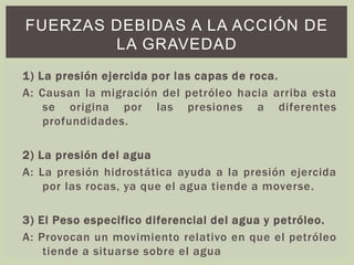 1) La presión ejercida por las capas de roca.
A: Causan la migración del petróleo hacia arriba esta
se origina por las presiones a diferentes
profundidades.
2) La presión del agua
A: La presión hidrostática ayuda a la presión ejercida
por las rocas, ya que el agua tiende a moverse.
3) El Peso especifico diferencial del agua y petróleo.
A: Provocan un movimiento relativo en que el petróleo
tiende a situarse sobre el agua
FUERZAS DEBIDAS A LA ACCIÓN DE
LA GRAVEDAD
 