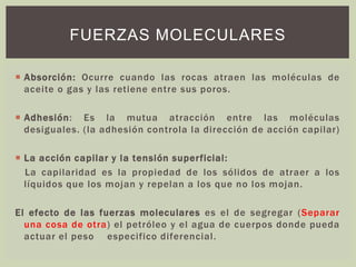 FUERZAS MOLECULARES
 Absorción: Ocurre cuando las rocas atraen las moléculas de
aceite o gas y las retiene entre sus poros.
 Adhesión: Es la mutua atracción entre las moléculas
desiguales. (la adhesión controla la dirección de acción capilar)
 La acción capilar y la tensión superficial:
La capilaridad es la propiedad de los sólidos de atraer a los
líquidos que los mojan y repelan a los que no los mojan.
El efecto de las fuerzas moleculares es el de segregar (Separar
una cosa de otra) el petróleo y el agua de cuerpos donde pueda
actuar el peso especifico diferencial.
 