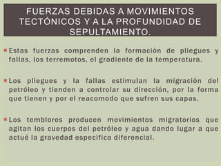 FUERZAS DEBIDAS A MOVIMIENTOS
TECTÓNICOS Y A LA PROFUNDIDAD DE
SEPULTAMIENTO.
 Estas fuerzas comprenden la formación de pliegues y
fallas, los terremotos, el gradiente de la temperatura.
 Los pliegues y la fallas estimulan la migración del
petróleo y tienden a controlar su dirección, por la forma
que tienen y por el reacomodo que sufren sus capas.
 Los temblores producen movimientos migratorios que
agitan los cuerpos del petróleo y agua dando lugar a que
actué la gravedad especifica diferencial.
 
