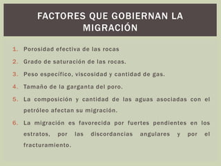 1. Porosidad efectiva de las rocas
2. Grado de saturación de las rocas.
3. Peso específico, viscosidad y cantidad de gas.
4. Tamaño de la garganta del poro.
5. La composición y cantidad de las aguas asociadas con el
petróleo afectan su migración.
6. La migración es favorecida por fuertes pendientes en los
estratos, por las discordancias angulares y por el
fracturamiento.
FACTORES QUE GOBIERNAN LA
MIGRACIÓN
 