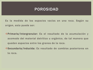 Es la medida de los espacios vacíos en una roca. Según su
origen, esta puede ser:
❖Primaria/Intergranular: Es el resultado de la acumulación y
acomodo del material detrítico u orgánico, de tal manera que
queden espacios entre los granos de la roca.
❖Secundaria/Inducida: Es resultado de cambios posteriores en
la roca.
POROSIDAD
 