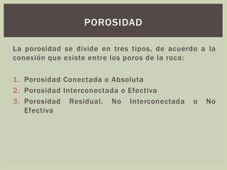 La porosidad se divide en tres tipos, de acuerdo a la
conexión que existe entre los poros de la roca:
1. Porosidad Conectada o Absoluta
2. Porosidad Interconectada o Efectiva
3. Porosidad Residual, No Interconectada o No
Efectiva
POROSIDAD
 