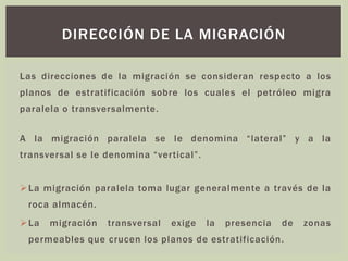 Las direcciones de la migración se consideran respecto a los
planos de estratificación sobre los cuales el petróleo migra
paralela o transversalmente.
A la migración paralela se le denomina “lateral” y a la
transversal se le denomina “vertical”.
➢La migración paralela toma lugar generalmente a través de la
roca almacén.
➢La migración transversal exige la presencia de zonas
permeables que crucen los planos de estratificación.
DIRECCIÓN DE LA MIGRACIÓN
 